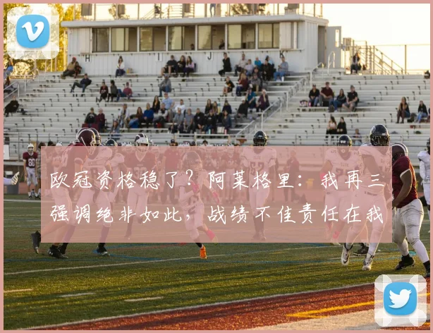 欧冠资格稳了？阿莱格里：我再三强调绝非如此，战绩不佳责任在我